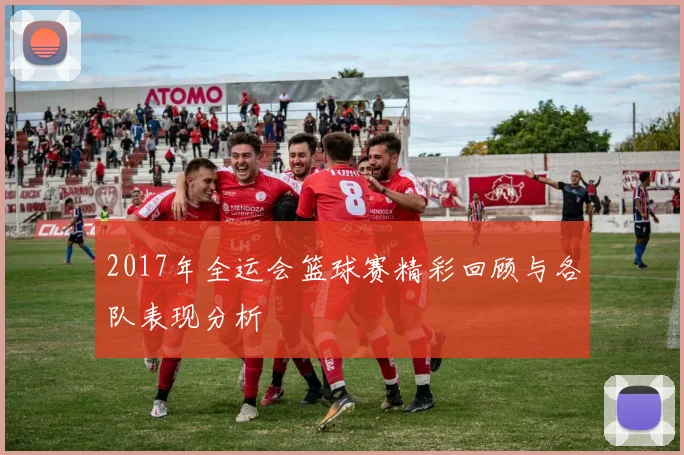 2017年全运会篮球赛精彩回顾与各队表现分析