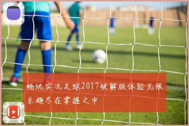 畅玩实况足球2017破解版体验无限乐趣尽在掌握之中