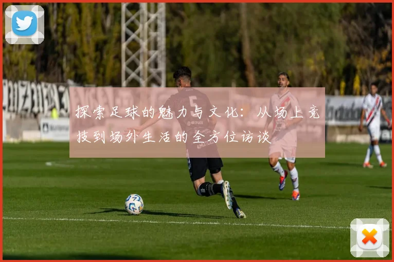 探索足球的魅力与文化：从场上竞技到场外生活的全方位访谈
