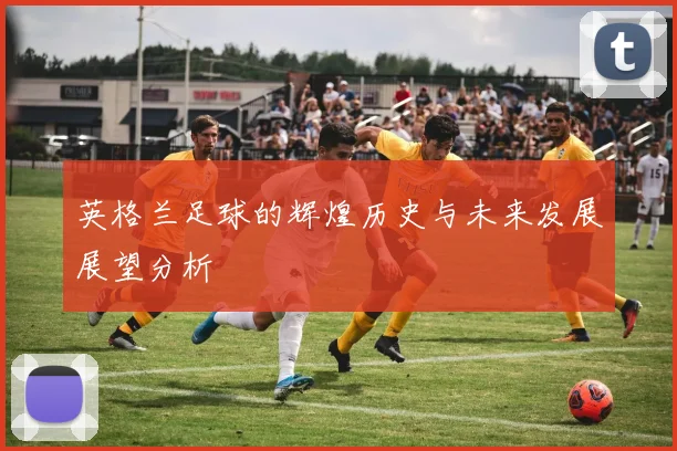 英格兰足球的辉煌历史与未来发展展望分析