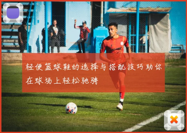 轻便篮球鞋的选择与搭配技巧助你在球场上轻松驰骋