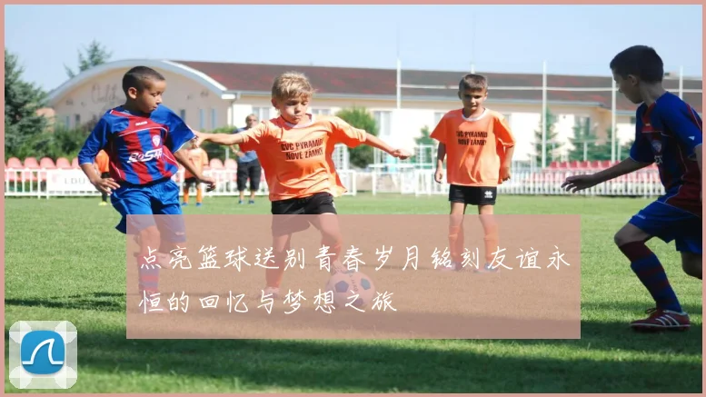 点亮篮球送别青春岁月铭刻友谊永恒的回忆与梦想之旅