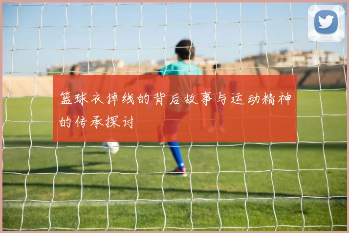 篮球衣掉线的背后故事与运动精神的传承探讨